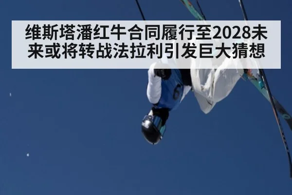 维斯塔潘红牛合同履行至2028未来或将转战法拉利引发巨大猜想