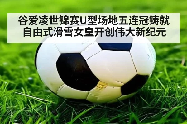 谷爱凌世锦赛U型场地五连冠铸就自由式滑雪女皇开创伟大新纪元